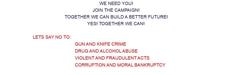 WE NEED YOU! JOIN THE CAMPAIGN! TOGETHER WE CAN BUILD A BETTER FUTURE! YES! TOGETHER WE CAN! LETS SAY NO TO: GUN AND KNIFE CRIME DRUG AND ALCOHOL ABUSE VIOLENT AND FRAUDULENT ACTS CORRUPTION AND MORAL BANKRUPTCY 